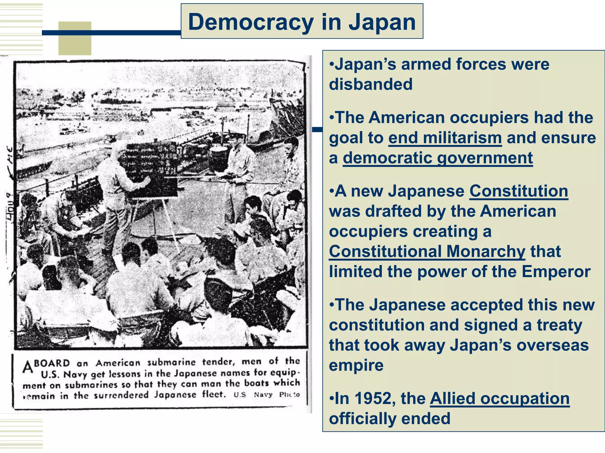 Democracy in Japan
•Japan’s armed forces were
disbanded
•The American occupiers had the
goal to end militarism and ensure
a democratic government
•A new Japanese Constitution
was drafted by the American
occupiers creating a
Constitutional Monarchy that
limited the power of the Emperor
•The Japanese accepted this new
constitution and signed a treaty
that took away Japan’s overseas
empire
•In 1952, the Allied occupation
officially ended
 