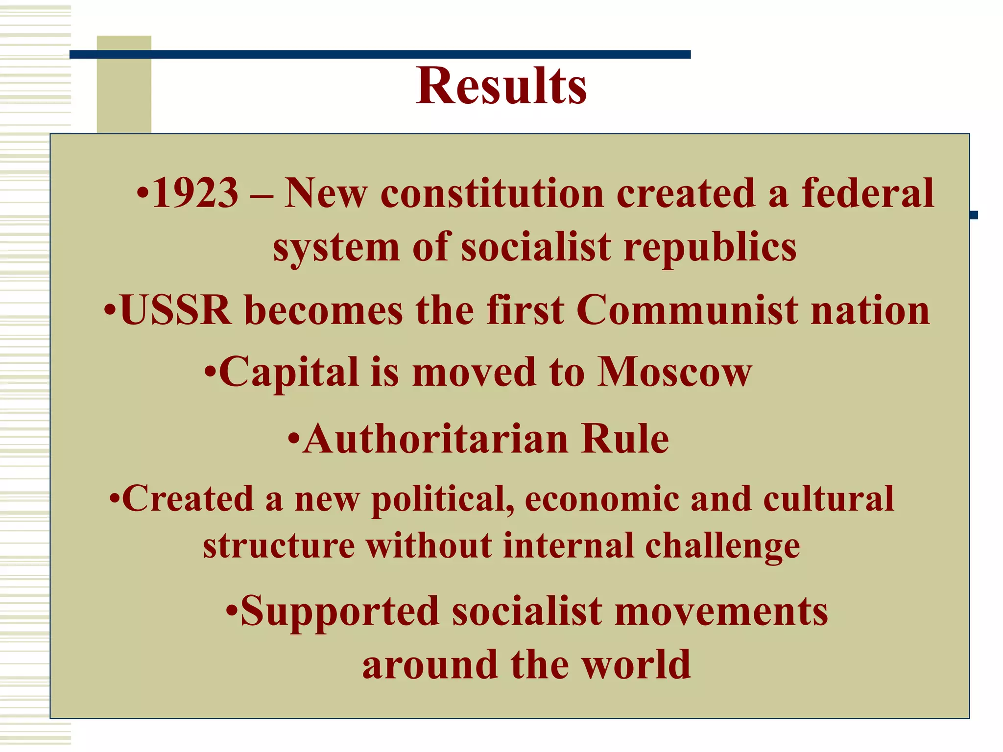 Results
•USSR becomes the first Communist nation
•Created a new political, economic and cultural
structure without internal challenge
•Authoritarian Rule
•Supported socialist movements
around the world
•1923 – New constitution created a federal
system of socialist republics
•Capital is moved to Moscow
 