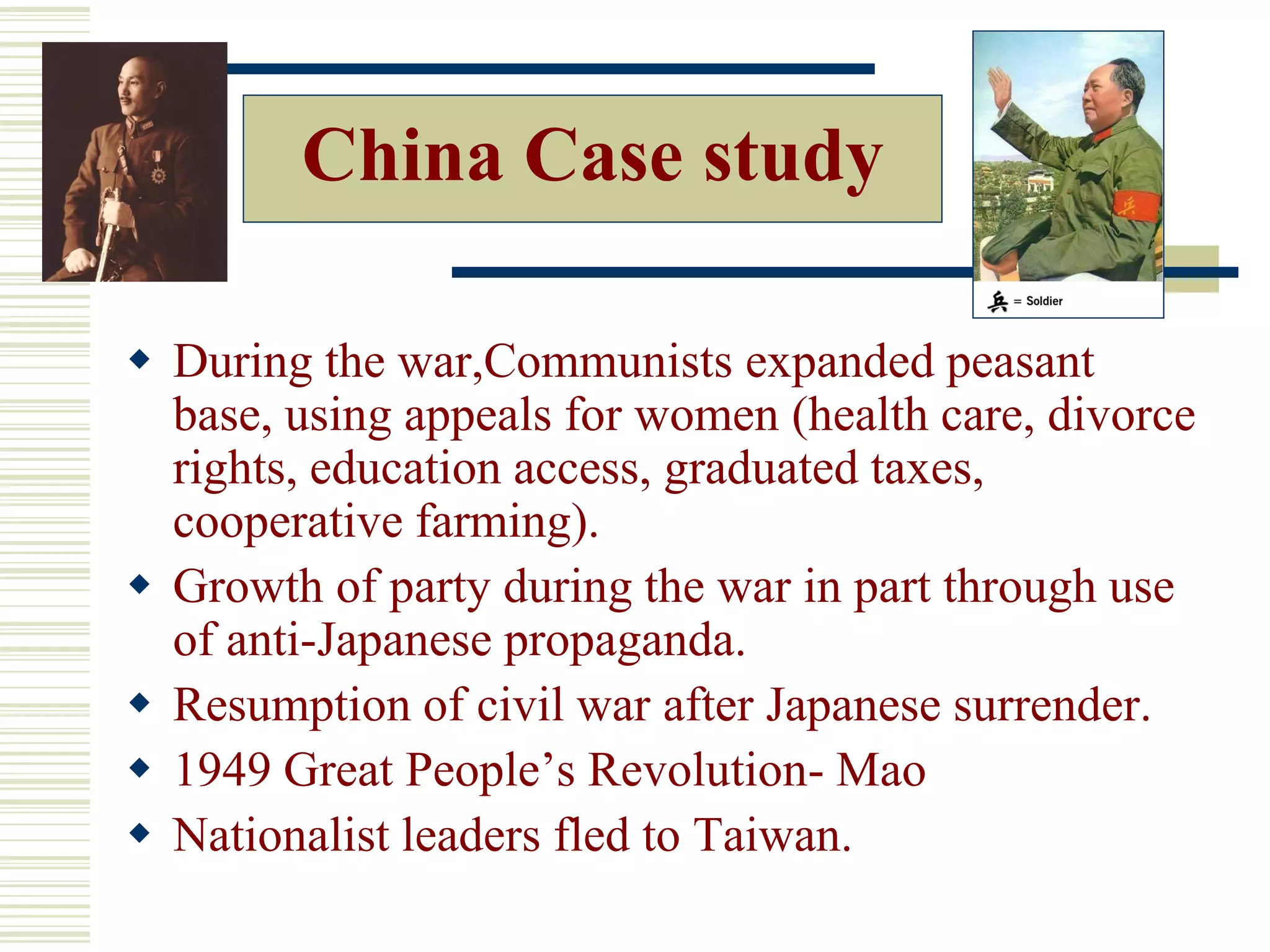China Case study
 During the war,Communists expanded peasant
base, using appeals for women (health care, divorce
rights, education access, graduated taxes,
cooperative farming).
 Growth of party during the war in part through use
of anti-Japanese propaganda.
 Resumption of civil war after Japanese surrender.
 1949 Great People’s Revolution- Mao
 Nationalist leaders fled to Taiwan.
 