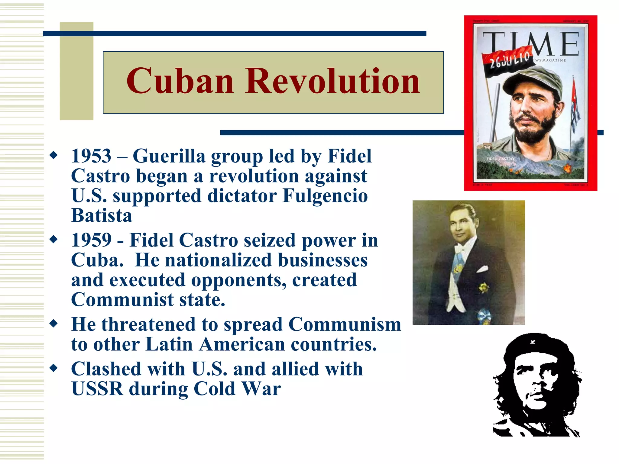  1953 – Guerilla group led by Fidel
Castro began a revolution against
U.S. supported dictator Fulgencio
Batista
 1959 - Fidel Castro seized power in
Cuba. He nationalized businesses
and executed opponents, created
Communist state.
 He threatened to spread Communism
to other Latin American countries.
 Clashed with U.S. and allied with
USSR during Cold War
Cuban Revolution
 