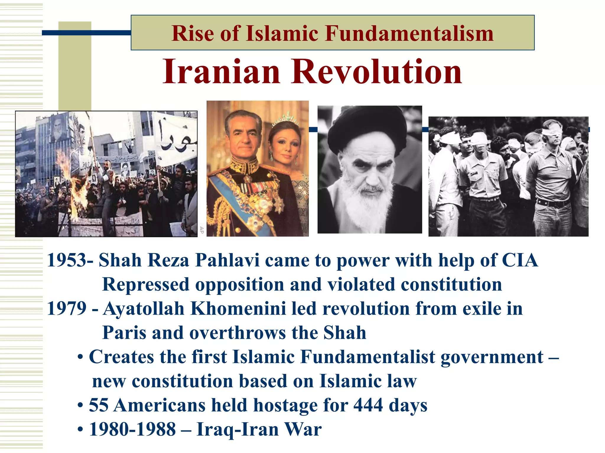 Iranian Revolution
Rise of Islamic Fundamentalism
1953- Shah Reza Pahlavi came to power with help of CIA
Repressed opposition and violated constitution
1979 - Ayatollah Khomenini led revolution from exile in
Paris and overthrows the Shah
• Creates the first Islamic Fundamentalist government –
new constitution based on Islamic law
• 55 Americans held hostage for 444 days
• 1980-1988 – Iraq-Iran War
 