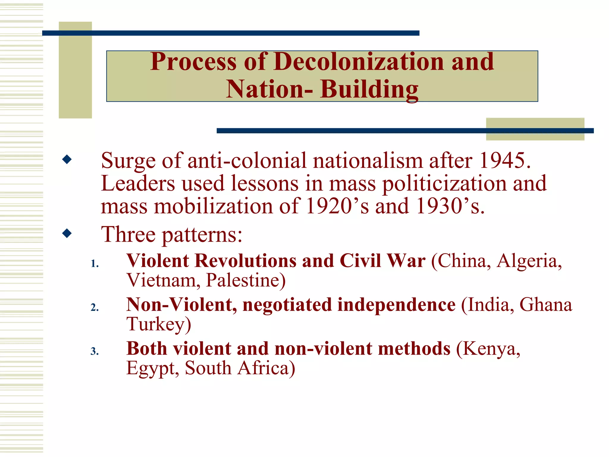 Process of Decolonization and
Nation- Building
 Surge of anti-colonial nationalism after 1945.
Leaders used lessons in mass politicization and
mass mobilization of 1920’s and 1930’s.
 Three patterns:
1. Violent Revolutions and Civil War (China, Algeria,
Vietnam, Palestine)
2. Non-Violent, negotiated independence (India, Ghana
Turkey)
3. Both violent and non-violent methods (Kenya,
Egypt, South Africa)
 