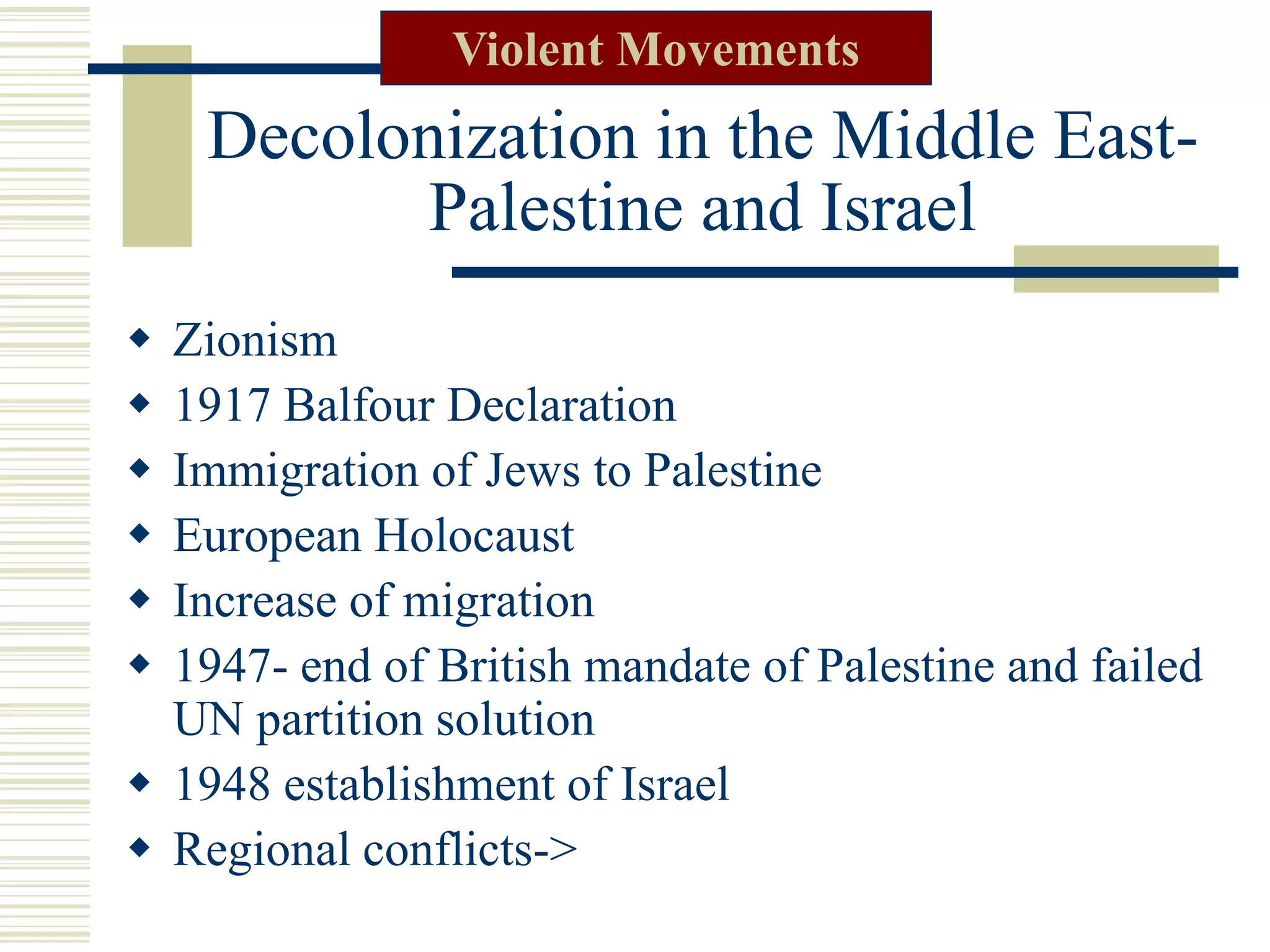 Decolonization in the Middle East-
Palestine and Israel
 Zionism
 1917 Balfour Declaration
 Immigration of Jews to Palestine
 European Holocaust
 Increase of migration
 1947- end of British mandate of Palestine and failed
UN partition solution
 1948 establishment of Israel
 Regional conflicts->
Violent Movements
 