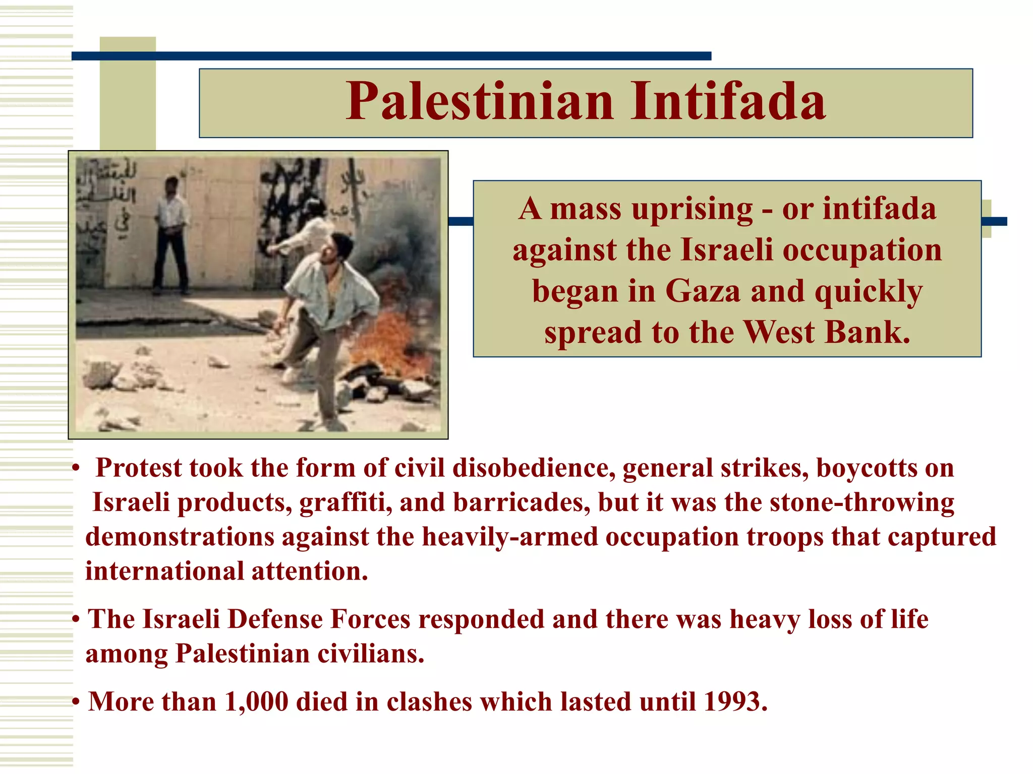 Palestinian Intifada
• Protest took the form of civil disobedience, general strikes, boycotts on
Israeli products, graffiti, and barricades, but it was the stone-throwing
demonstrations against the heavily-armed occupation troops that captured
international attention.
• The Israeli Defense Forces responded and there was heavy loss of life
among Palestinian civilians.
• More than 1,000 died in clashes which lasted until 1993.
A mass uprising - or intifada
against the Israeli occupation
began in Gaza and quickly
spread to the West Bank.
 