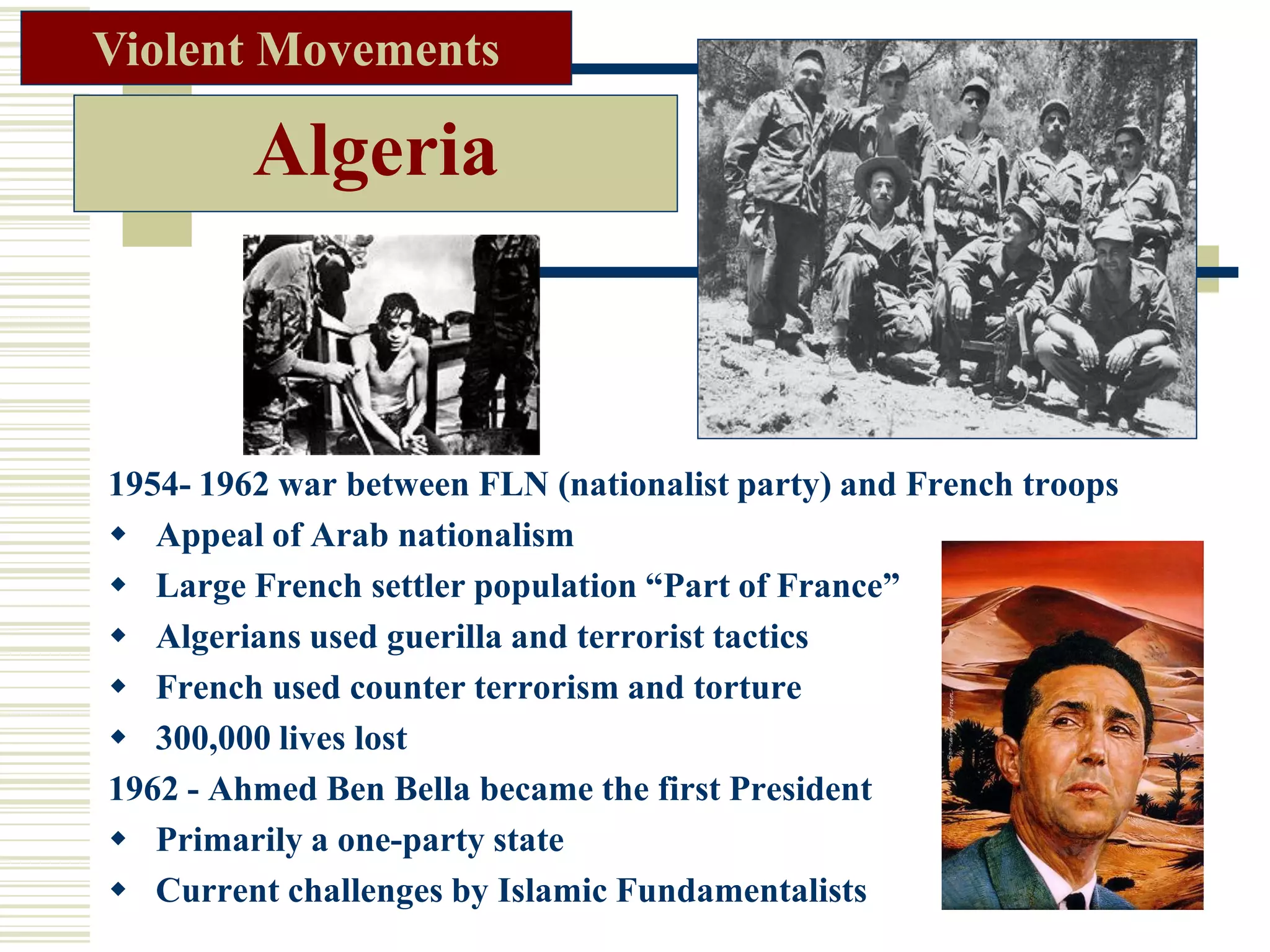 Algeria
1954- 1962 war between FLN (nationalist party) and French troops
 Appeal of Arab nationalism
 Large French settler population “Part of France”
 Algerians used guerilla and terrorist tactics
 French used counter terrorism and torture
 300,000 lives lost
1962 - Ahmed Ben Bella became the first President
 Primarily a one-party state
 Current challenges by Islamic Fundamentalists
Violent Movements
 