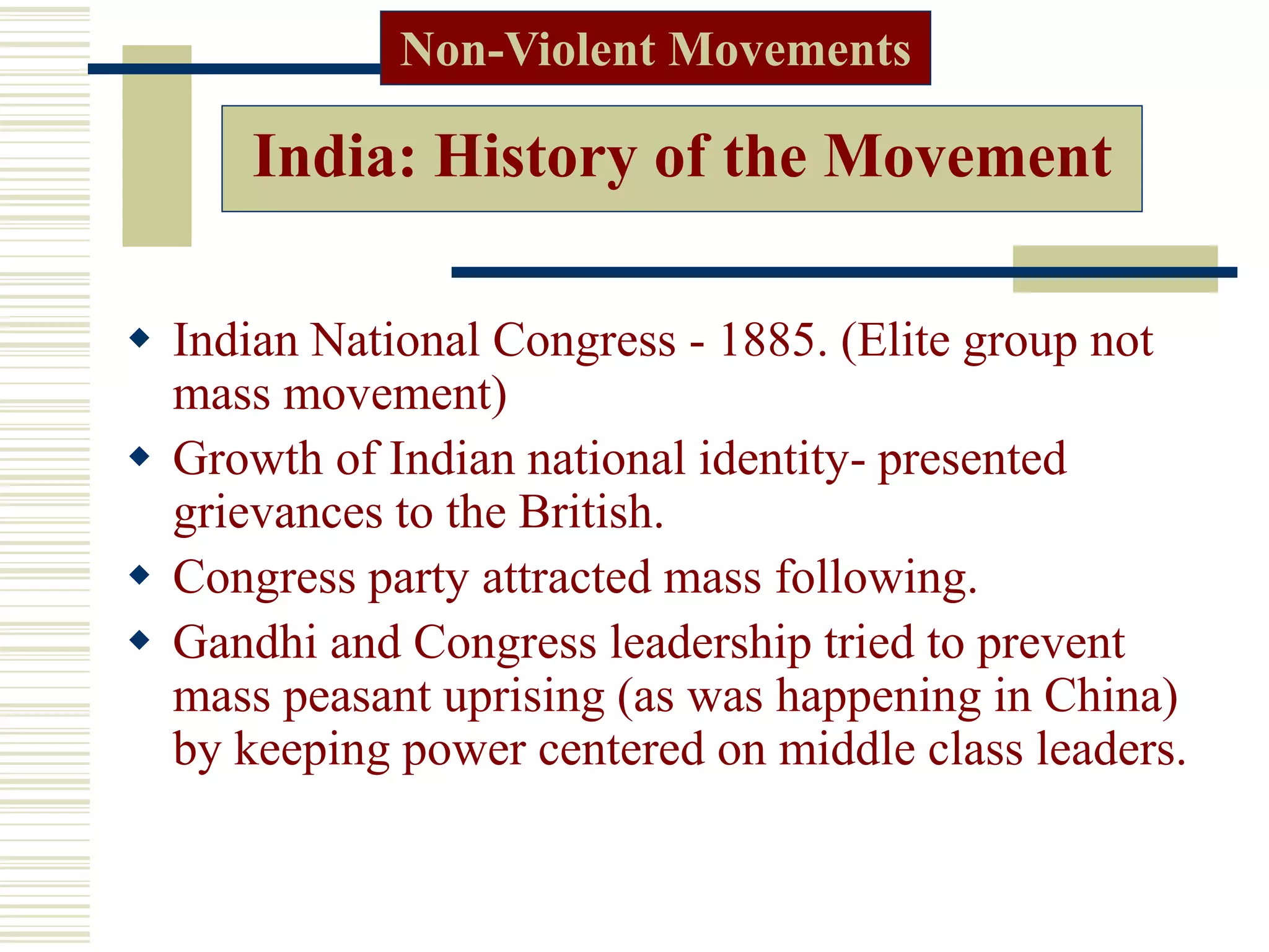 India: History of the Movement
 Indian National Congress - 1885. (Elite group not
mass movement)
 Growth of Indian national identity- presented
grievances to the British.
 Congress party attracted mass following.
 Gandhi and Congress leadership tried to prevent
mass peasant uprising (as was happening in China)
by keeping power centered on middle class leaders.
Non-Violent Movements
 