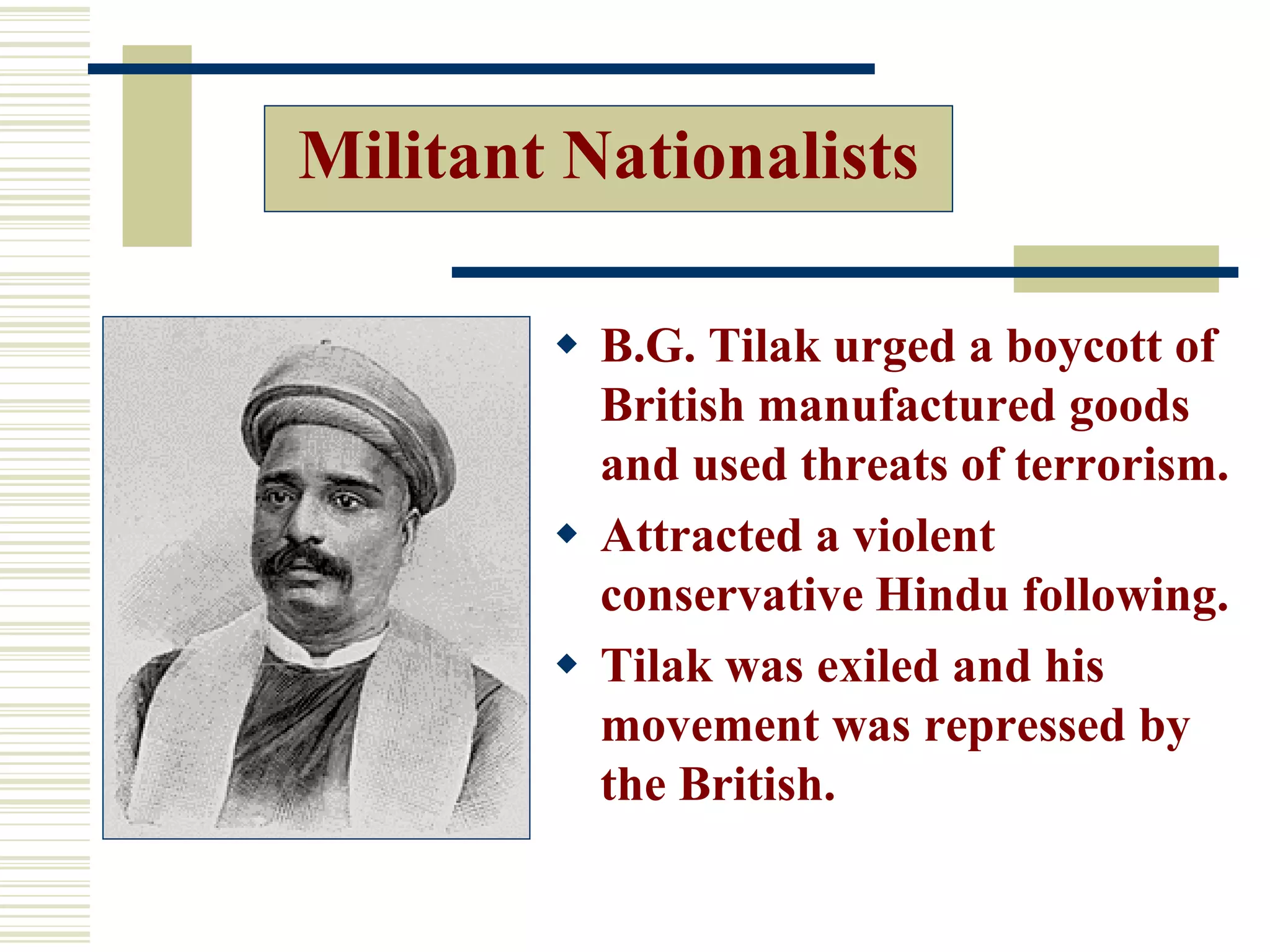 Militant Nationalists
 B.G. Tilak urged a boycott of
British manufactured goods
and used threats of terrorism.
 Attracted a violent
conservative Hindu following.
 Tilak was exiled and his
movement was repressed by
the British.
 