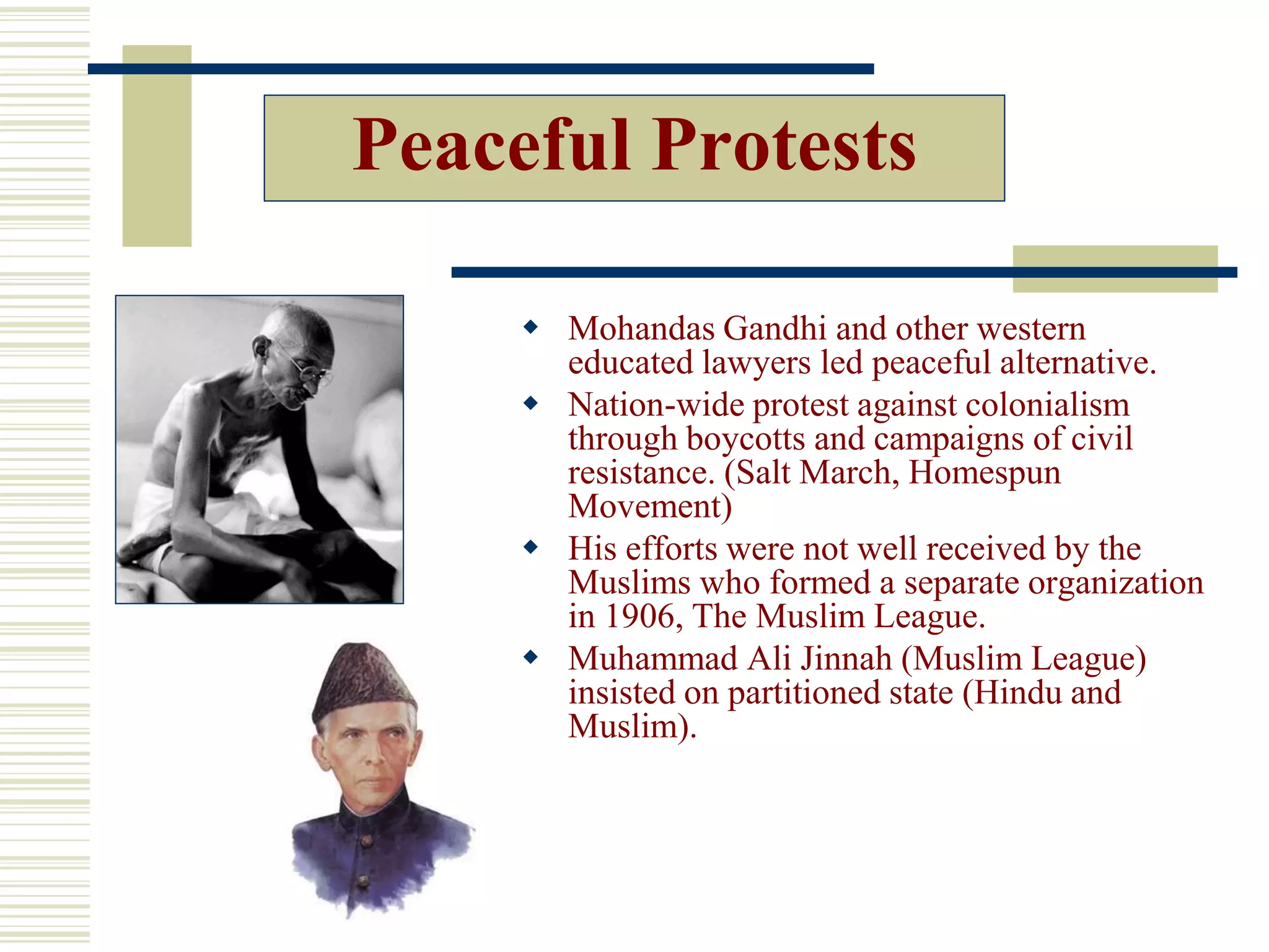 Peaceful Protests
 Mohandas Gandhi and other western
educated lawyers led peaceful alternative.
 Nation-wide protest against colonialism
through boycotts and campaigns of civil
resistance. (Salt March, Homespun
Movement)
 His efforts were not well received by the
Muslims who formed a separate organization
in 1906, The Muslim League.
 Muhammad Ali Jinnah (Muslim League)
insisted on partitioned state (Hindu and
Muslim).
 