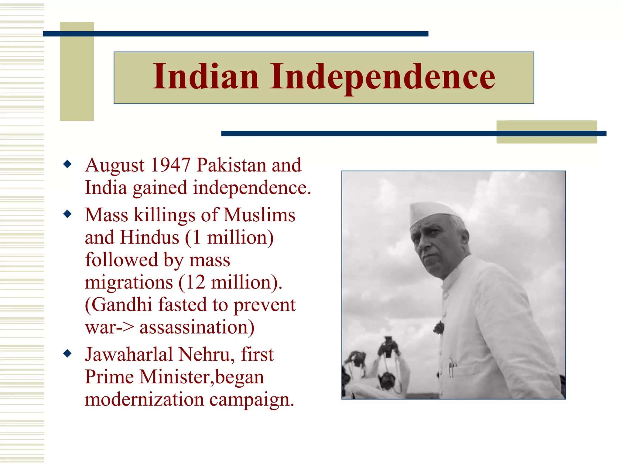 Indian Independence
 August 1947 Pakistan and
India gained independence.
 Mass killings of Muslims
and Hindus (1 million)
followed by mass
migrations (12 million).
(Gandhi fasted to prevent
war-> assassination)
 Jawaharlal Nehru, first
Prime Minister,began
modernization campaign.
 