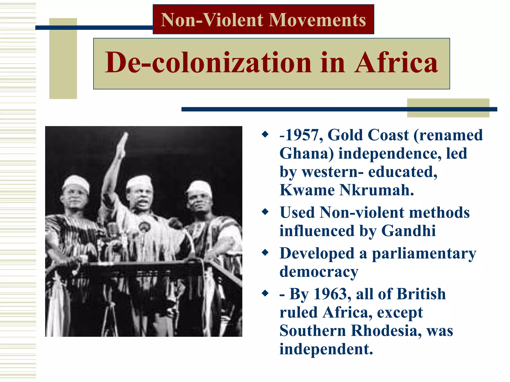 De-colonization in Africa
 -1957, Gold Coast (renamed
Ghana) independence, led
by western- educated,
Kwame Nkrumah.
 Used Non-violent methods
influenced by Gandhi
 Developed a parliamentary
democracy
 - By 1963, all of British
ruled Africa, except
Southern Rhodesia, was
independent.
Non-Violent Movements
 