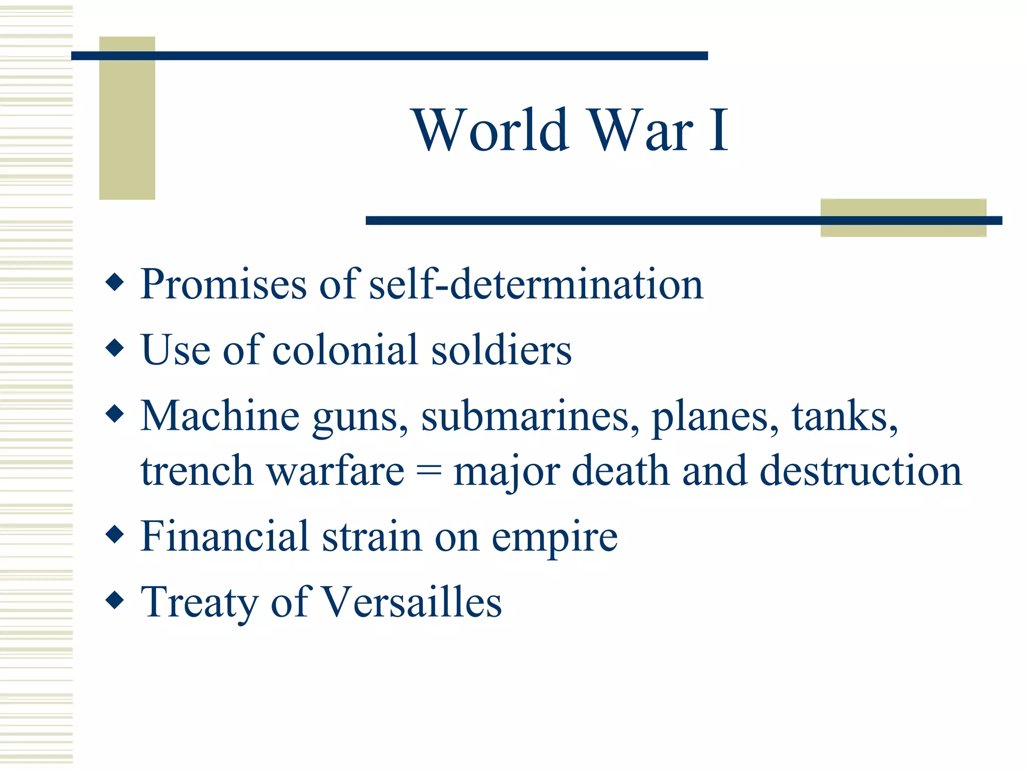 World War I
 Promises of self-determination
 Use of colonial soldiers
 Machine guns, submarines, planes, tanks,
trench warfare = major death and destruction
 Financial strain on empire
 Treaty of Versailles
 