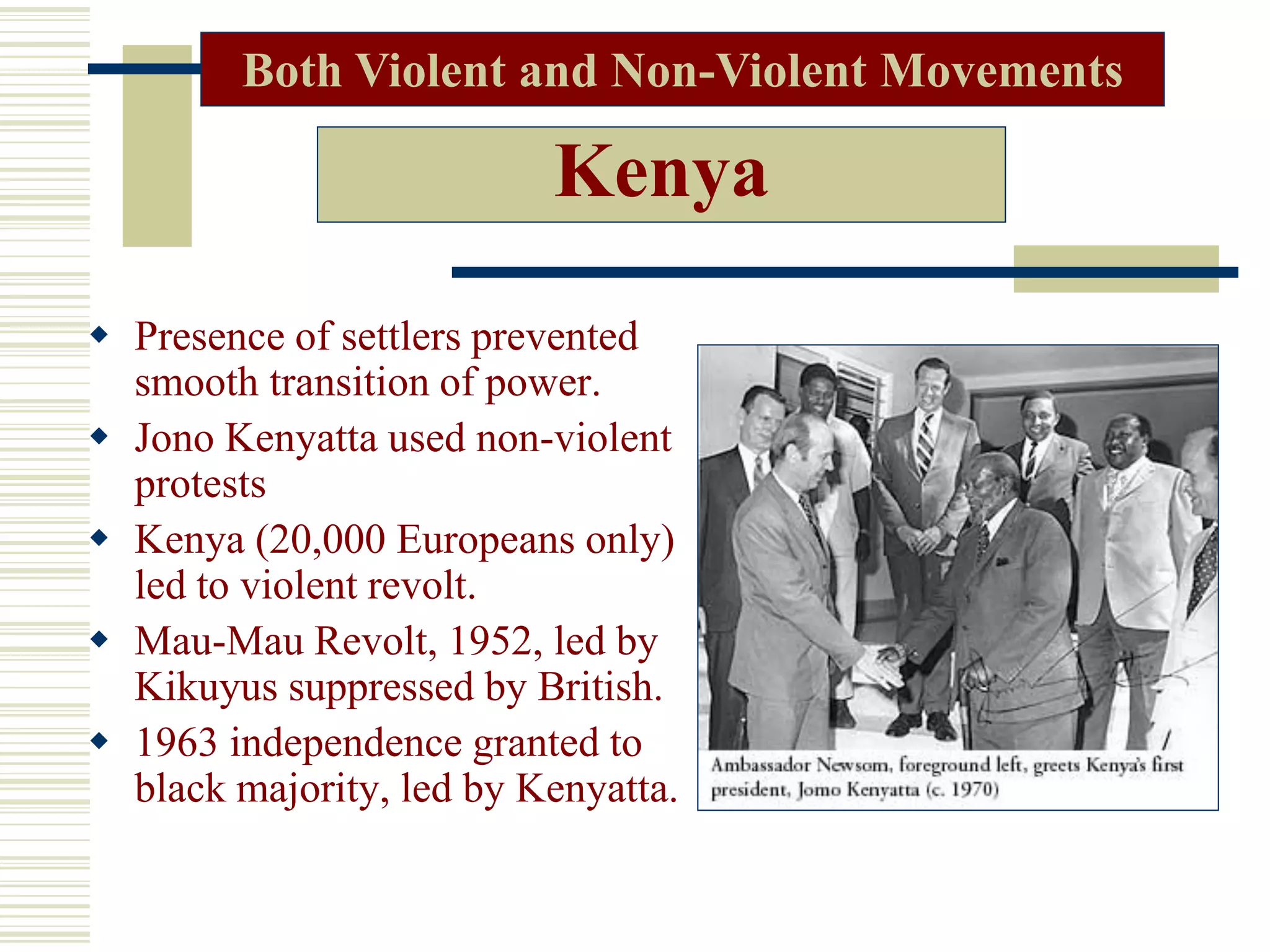 Kenya
 Presence of settlers prevented
smooth transition of power.
 Jono Kenyatta used non-violent
protests
 Kenya (20,000 Europeans only)
led to violent revolt.
 Mau-Mau Revolt, 1952, led by
Kikuyus suppressed by British.
 1963 independence granted to
black majority, led by Kenyatta.
Both Violent and Non-Violent Movements
 