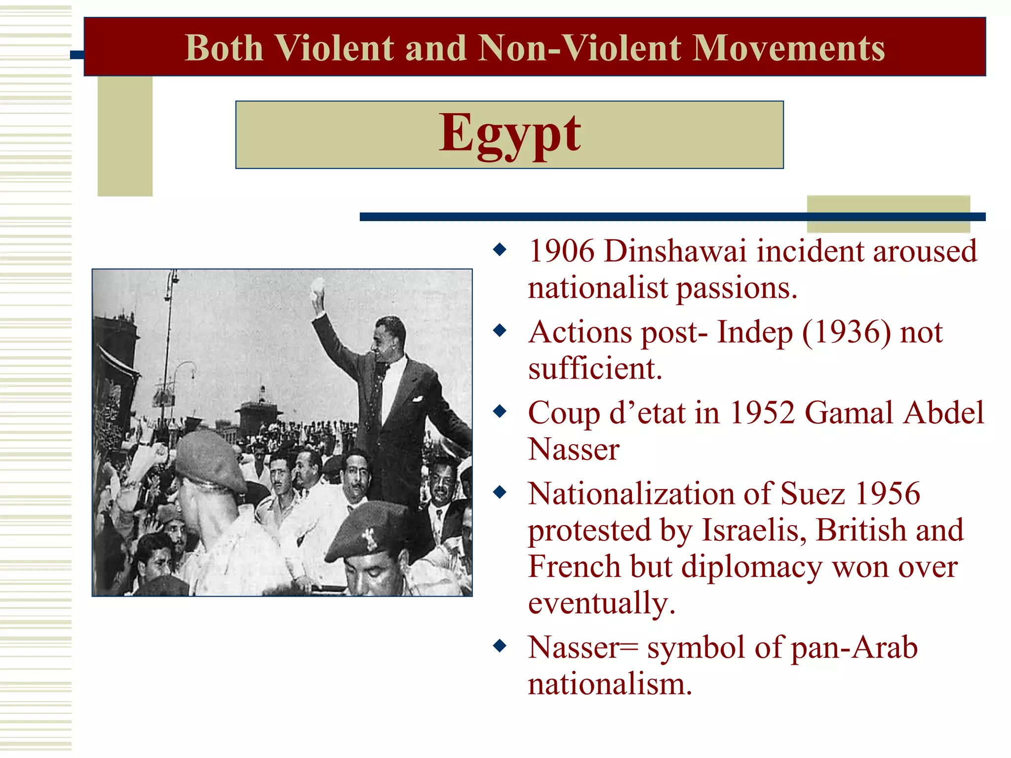 Egypt
 1906 Dinshawai incident aroused
nationalist passions.
 Actions post- Indep (1936) not
sufficient.
 Coup d’etat in 1952 Gamal Abdel
Nasser
 Nationalization of Suez 1956
protested by Israelis, British and
French but diplomacy won over
eventually.
 Nasser= symbol of pan-Arab
nationalism.
Both Violent and Non-Violent Movements
 