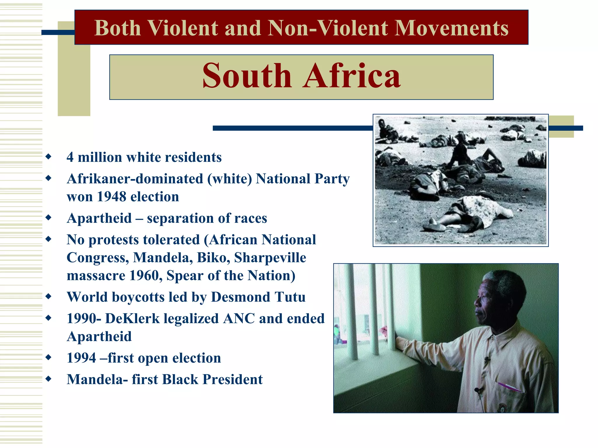 South Africa
 4 million white residents
 Afrikaner-dominated (white) National Party
won 1948 election
 Apartheid – separation of races
 No protests tolerated (African National
Congress, Mandela, Biko, Sharpeville
massacre 1960, Spear of the Nation)
 World boycotts led by Desmond Tutu
 1990- DeKlerk legalized ANC and ended
Apartheid
 1994 –first open election
 Mandela- first Black President
Both Violent and Non-Violent Movements
 