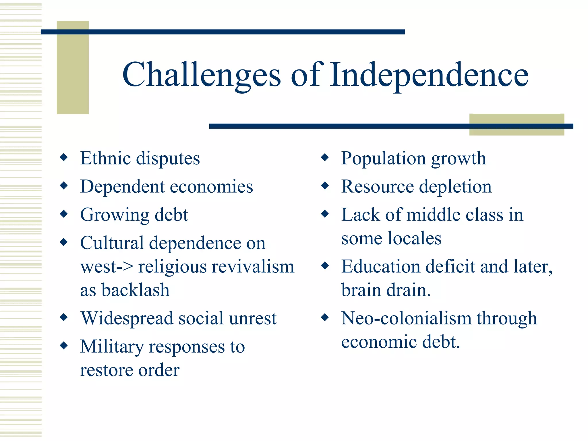 Challenges of Independence
 Ethnic disputes
 Dependent economies
 Growing debt
 Cultural dependence on
west-> religious revivalism
as backlash
 Widespread social unrest
 Military responses to
restore order
 Population growth
 Resource depletion
 Lack of middle class in
some locales
 Education deficit and later,
brain drain.
 Neo-colonialism through
economic debt.
 