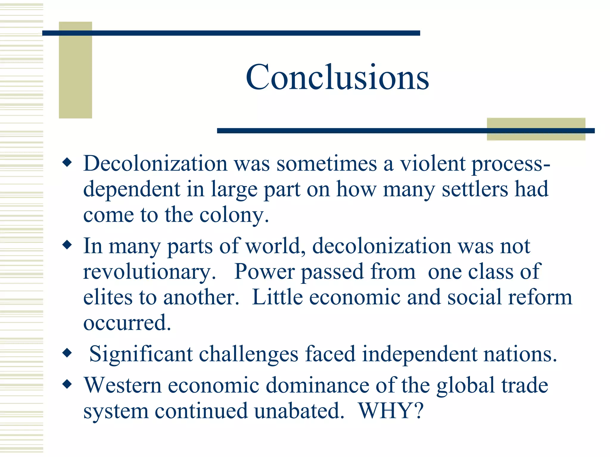Conclusions
 Decolonization was sometimes a violent process-
dependent in large part on how many settlers had
come to the colony.
 In many parts of world, decolonization was not
revolutionary. Power passed from one class of
elites to another. Little economic and social reform
occurred.
 Significant challenges faced independent nations.
 Western economic dominance of the global trade
system continued unabated. WHY?
 