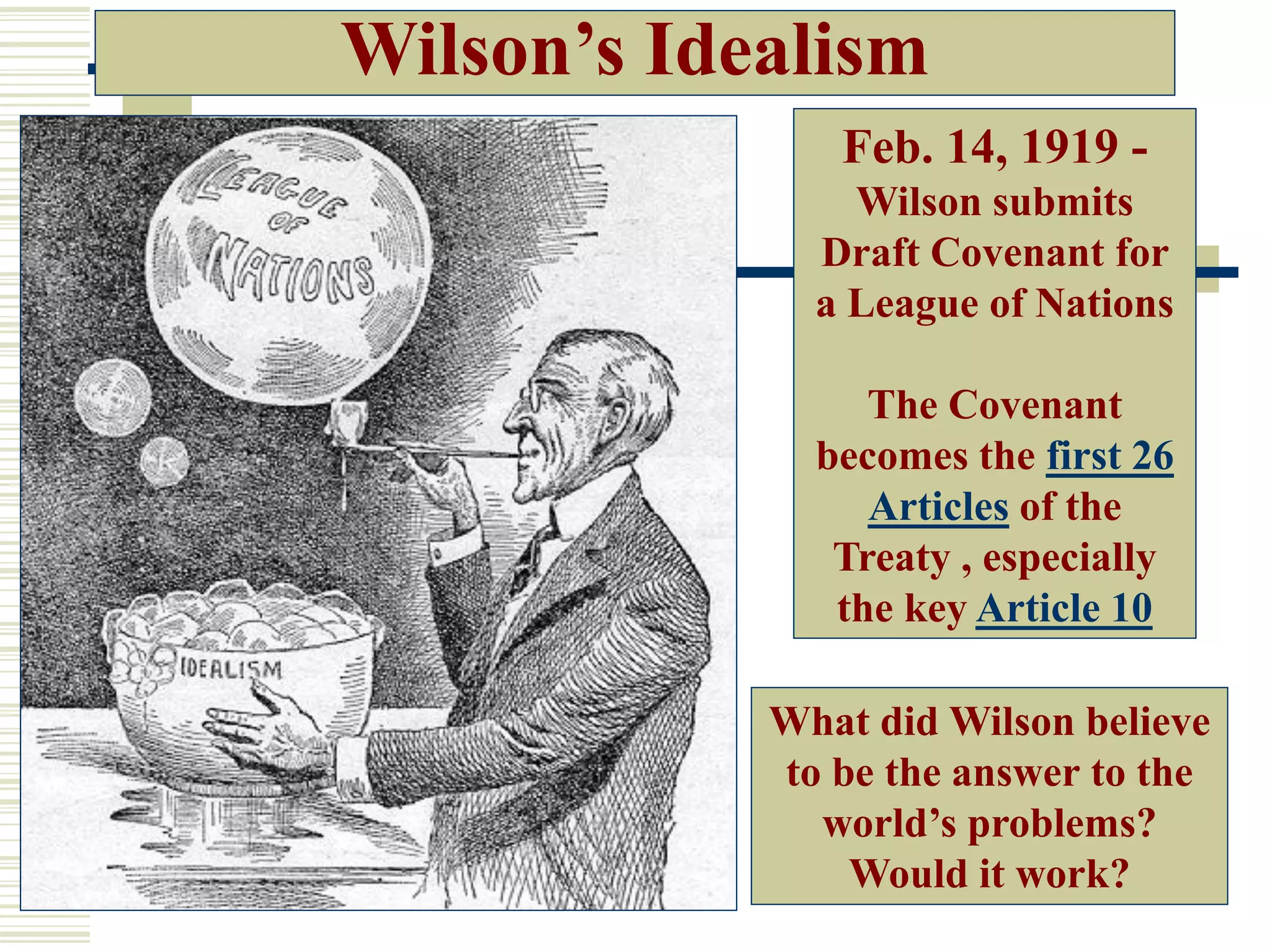 Feb. 14, 1919 -
Wilson submits
Draft Covenant for
a League of Nations
The Covenant
becomes the first 26
Articles of the
Treaty , especially
the key Article 10
What did Wilson believe
to be the answer to the
world’s problems?
Would it work?
Wilson’s Idealism
 