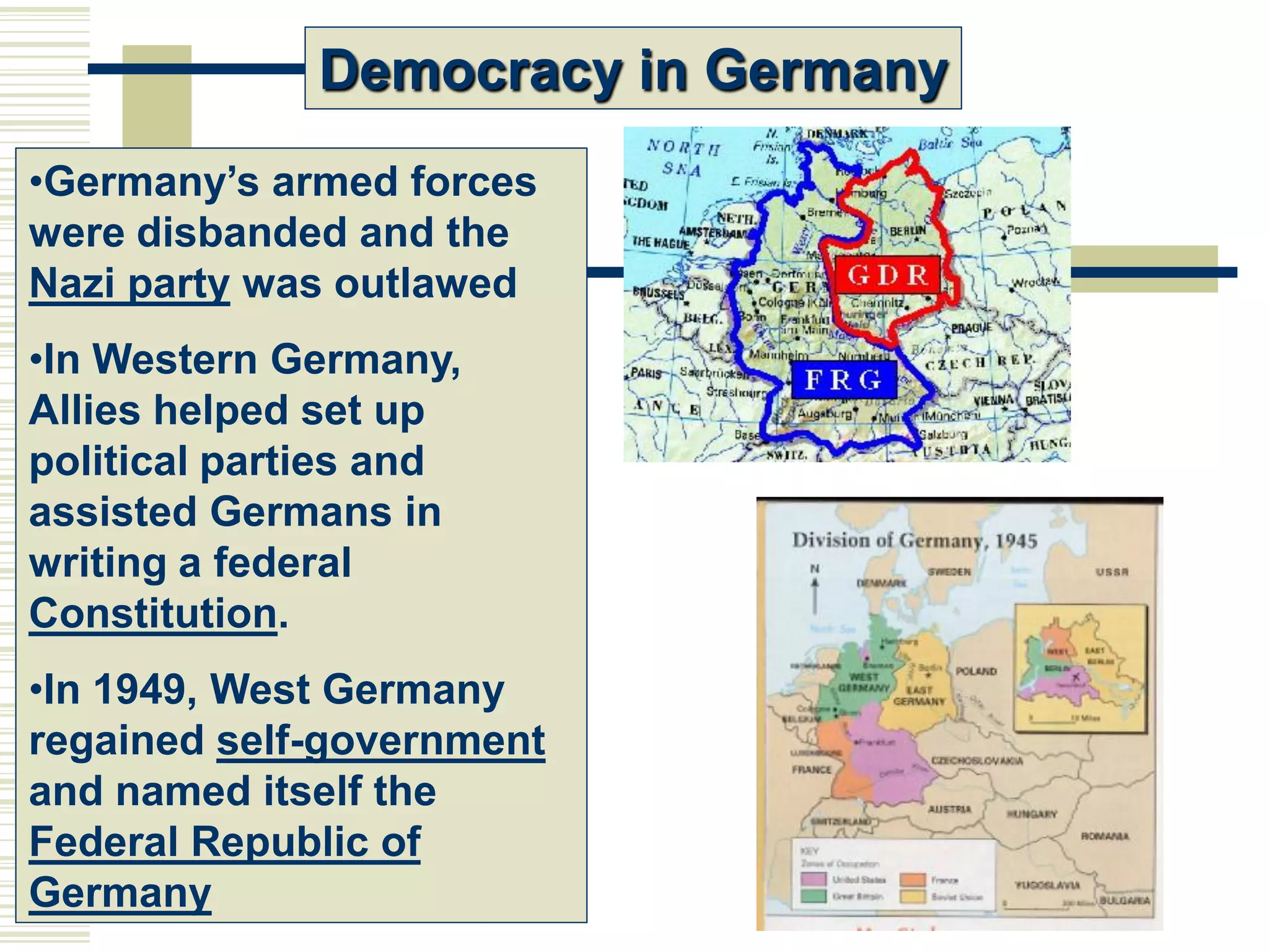 Democracy in Germany
•Germany’s armed forces
were disbanded and the
Nazi party was outlawed
•In Western Germany,
Allies helped set up
political parties and
assisted Germans in
writing a federal
Constitution.
•In 1949, West Germany
regained self-government
and named itself the
Federal Republic of
Germany
 