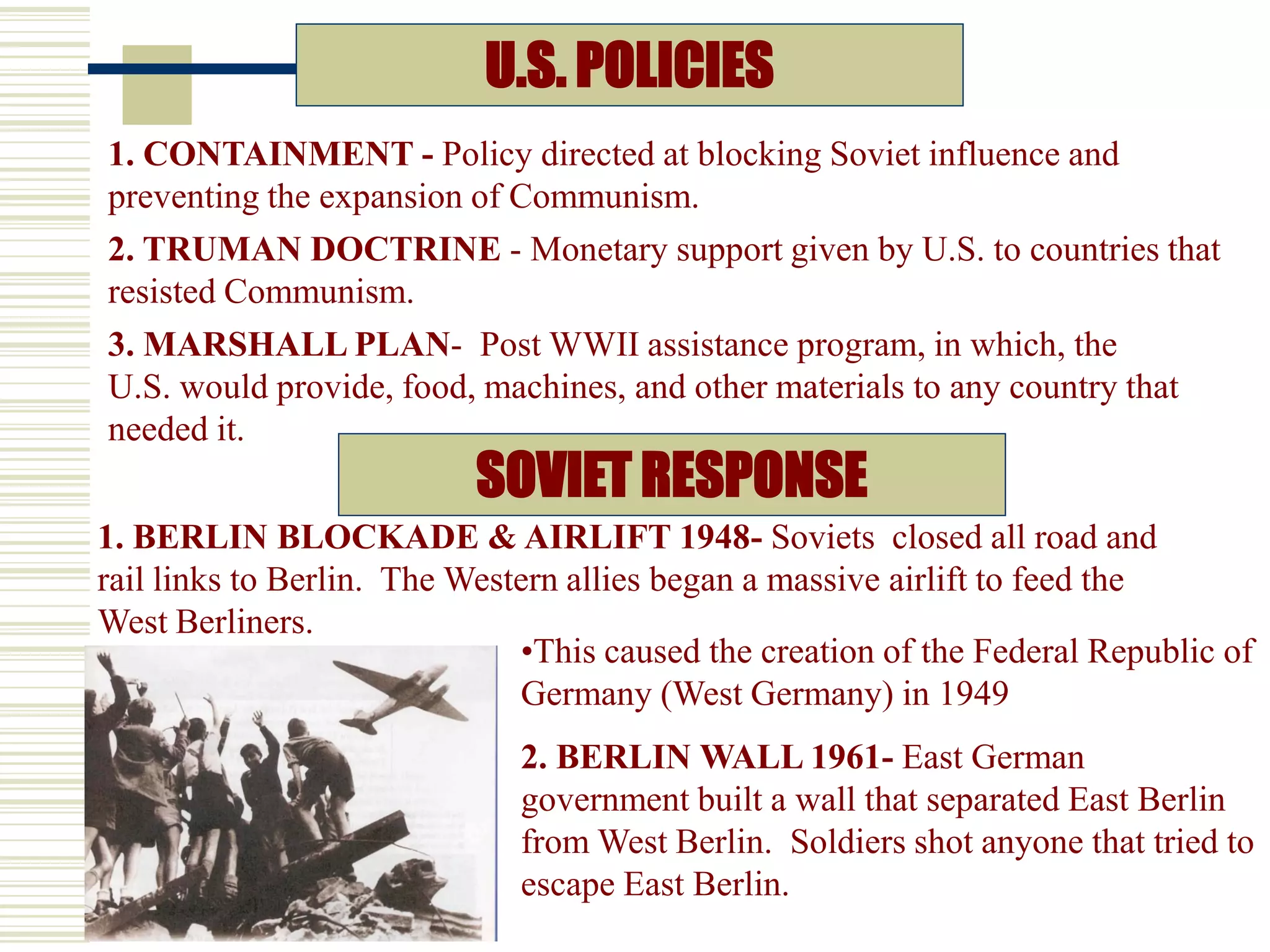 U.S. POLICIES
2. TRUMAN DOCTRINE - Monetary support given by U.S. to countries that
resisted Communism.
3. MARSHALL PLAN- Post WWII assistance program, in which, the
U.S. would provide, food, machines, and other materials to any country that
needed it.
1. CONTAINMENT - Policy directed at blocking Soviet influence and
preventing the expansion of Communism.
SOVIET RESPONSE
1. BERLIN BLOCKADE & AIRLIFT 1948- Soviets closed all road and
rail links to Berlin. The Western allies began a massive airlift to feed the
West Berliners.
•This caused the creation of the Federal Republic of
Germany (West Germany) in 1949
2. BERLIN WALL 1961- East German
government built a wall that separated East Berlin
from West Berlin. Soldiers shot anyone that tried to
escape East Berlin.
 
