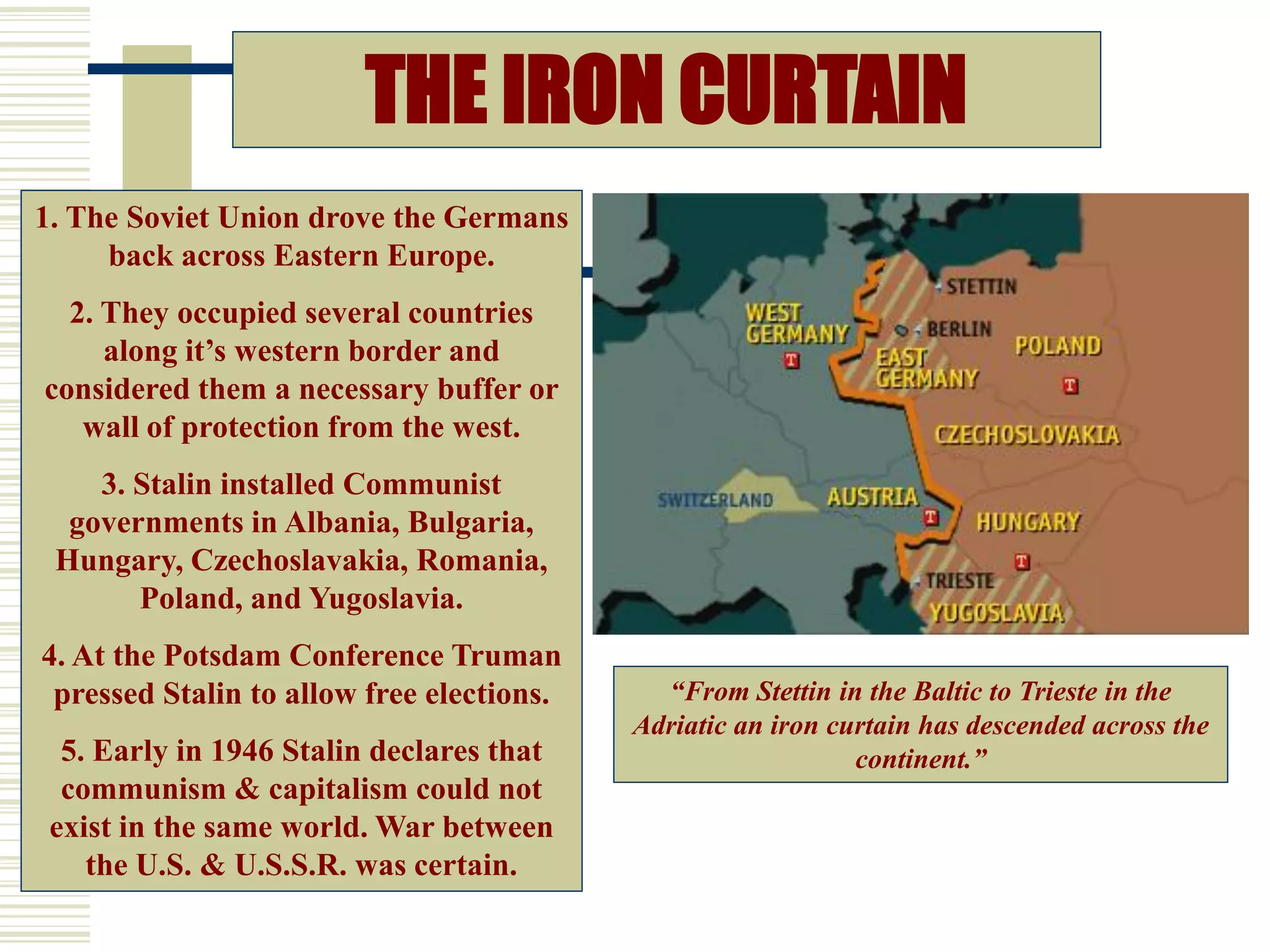 THE IRON CURTAIN
“From Stettin in the Baltic to Trieste in the
Adriatic an iron curtain has descended across the
continent.”
1. The Soviet Union drove the Germans
back across Eastern Europe.
2. They occupied several countries
along it’s western border and
considered them a necessary buffer or
wall of protection from the west.
3. Stalin installed Communist
governments in Albania, Bulgaria,
Hungary, Czechoslavakia, Romania,
Poland, and Yugoslavia.
4. At the Potsdam Conference Truman
pressed Stalin to allow free elections.
5. Early in 1946 Stalin declares that
communism & capitalism could not
exist in the same world. War between
the U.S. & U.S.S.R. was certain. March 5, 1946
 