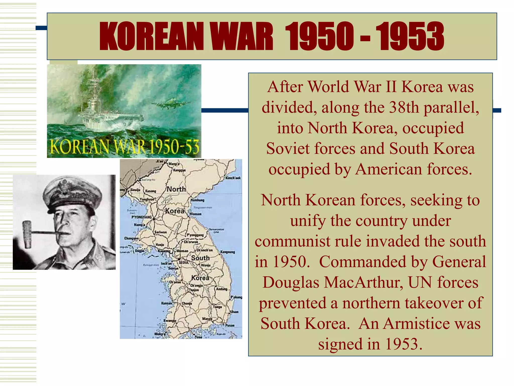 KOREAN WAR 1950 - 1953
After World War II Korea was
divided, along the 38th parallel,
into North Korea, occupied
Soviet forces and South Korea
occupied by American forces.
North Korean forces, seeking to
unify the country under
communist rule invaded the south
in 1950. Commanded by General
Douglas MacArthur, UN forces
prevented a northern takeover of
South Korea. An Armistice was
signed in 1953.
 