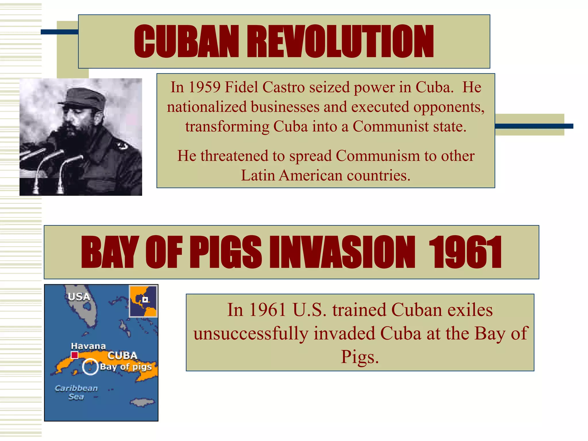 CUBAN REVOLUTION
BAY OF PIGS INVASION 1961
In 1959 Fidel Castro seized power in Cuba. He
nationalized businesses and executed opponents,
transforming Cuba into a Communist state.
He threatened to spread Communism to other
Latin American countries.
In 1961 U.S. trained Cuban exiles
unsuccessfully invaded Cuba at the Bay of
Pigs.
 