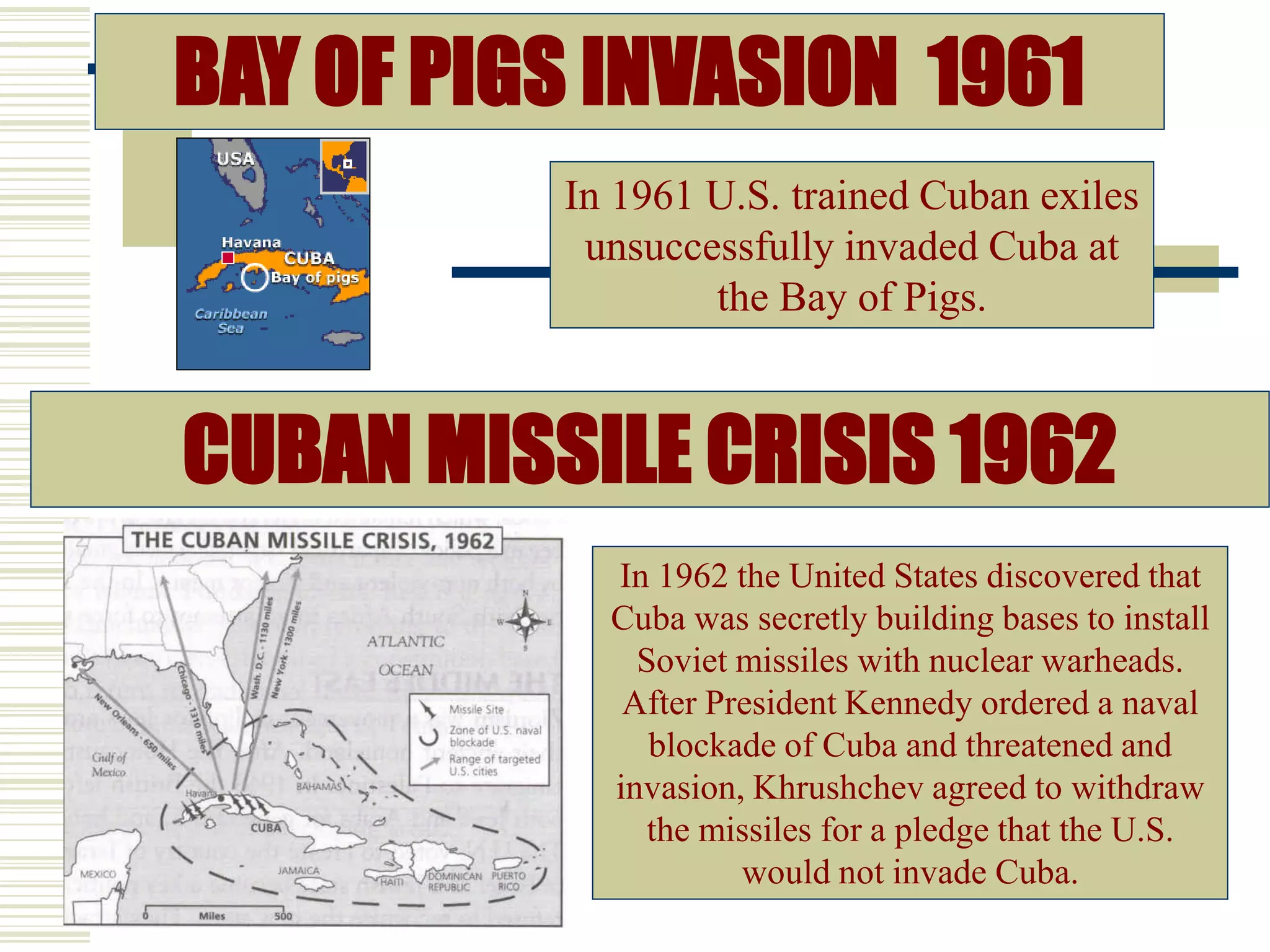 CUBAN MISSILE CRISIS 1962
In 1962 the United States discovered that
Cuba was secretly building bases to install
Soviet missiles with nuclear warheads.
After President Kennedy ordered a naval
blockade of Cuba and threatened and
invasion, Khrushchev agreed to withdraw
the missiles for a pledge that the U.S.
would not invade Cuba.
BAY OF PIGS INVASION 1961
In 1961 U.S. trained Cuban exiles
unsuccessfully invaded Cuba at
the Bay of Pigs.
 