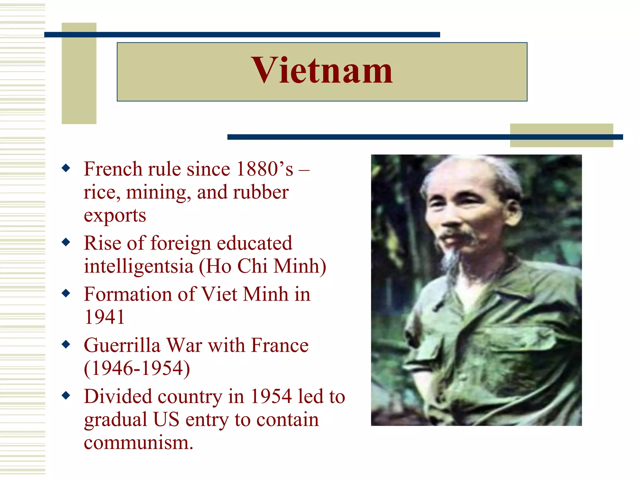 Vietnam
 French rule since 1880’s –
rice, mining, and rubber
exports
 Rise of foreign educated
intelligentsia (Ho Chi Minh)
 Formation of Viet Minh in
1941
 Guerrilla War with France
(1946-1954)
 Divided country in 1954 led to
gradual US entry to contain
communism.
 