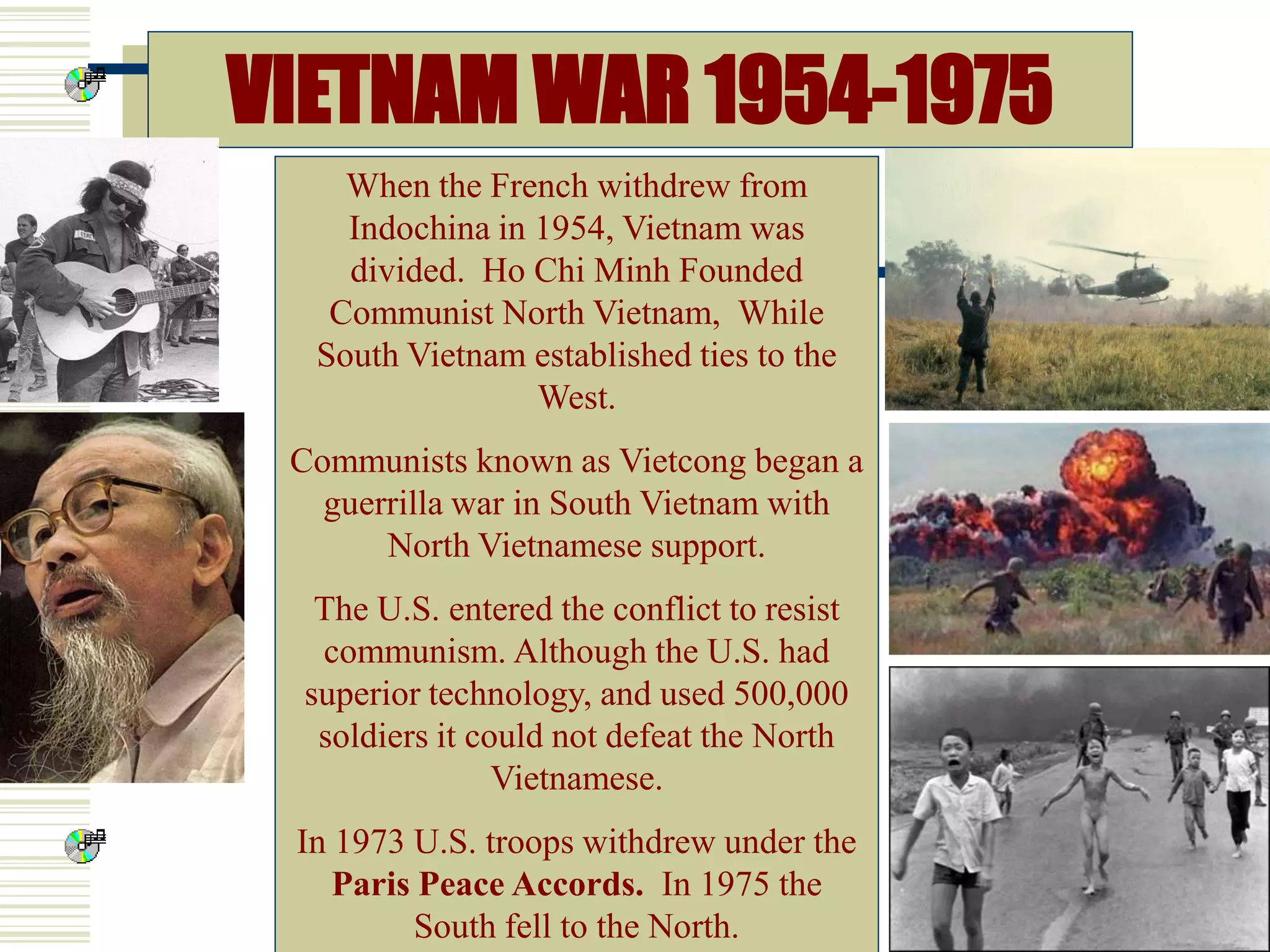 VIETNAM WAR 1954-1975
When the French withdrew from
Indochina in 1954, Vietnam was
divided. Ho Chi Minh Founded
Communist North Vietnam, While
South Vietnam established ties to the
West.
Communists known as Vietcong began a
guerrilla war in South Vietnam with
North Vietnamese support.
The U.S. entered the conflict to resist
communism. Although the U.S. had
superior technology, and used 500,000
soldiers it could not defeat the North
Vietnamese.
In 1973 U.S. troops withdrew under the
Paris Peace Accords. In 1975 the
South fell to the North.
 