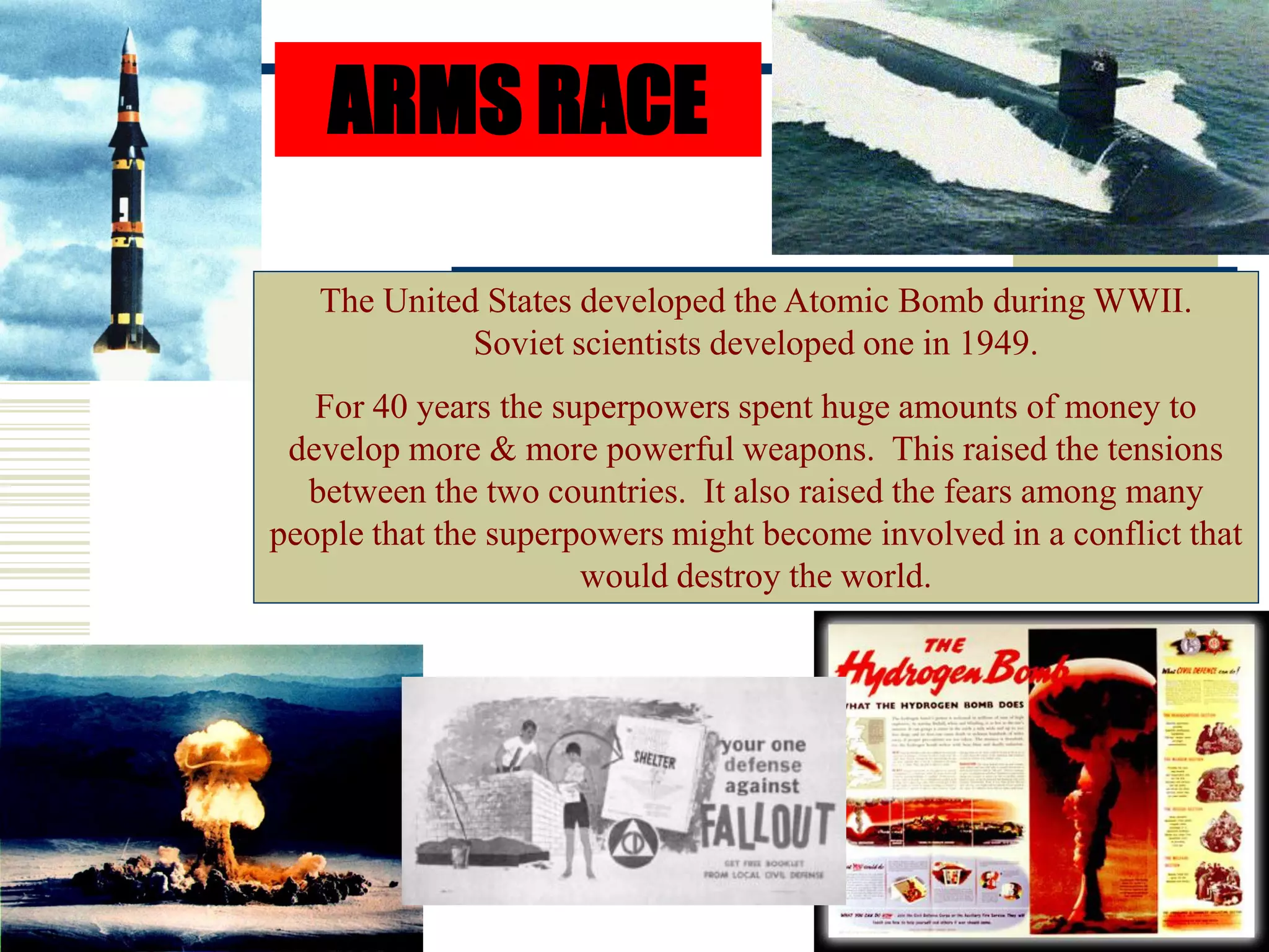 ARMS RACE
The United States developed the Atomic Bomb during WWII.
Soviet scientists developed one in 1949.
For 40 years the superpowers spent huge amounts of money to
develop more & more powerful weapons. This raised the tensions
between the two countries. It also raised the fears among many
people that the superpowers might become involved in a conflict that
would destroy the world.
 