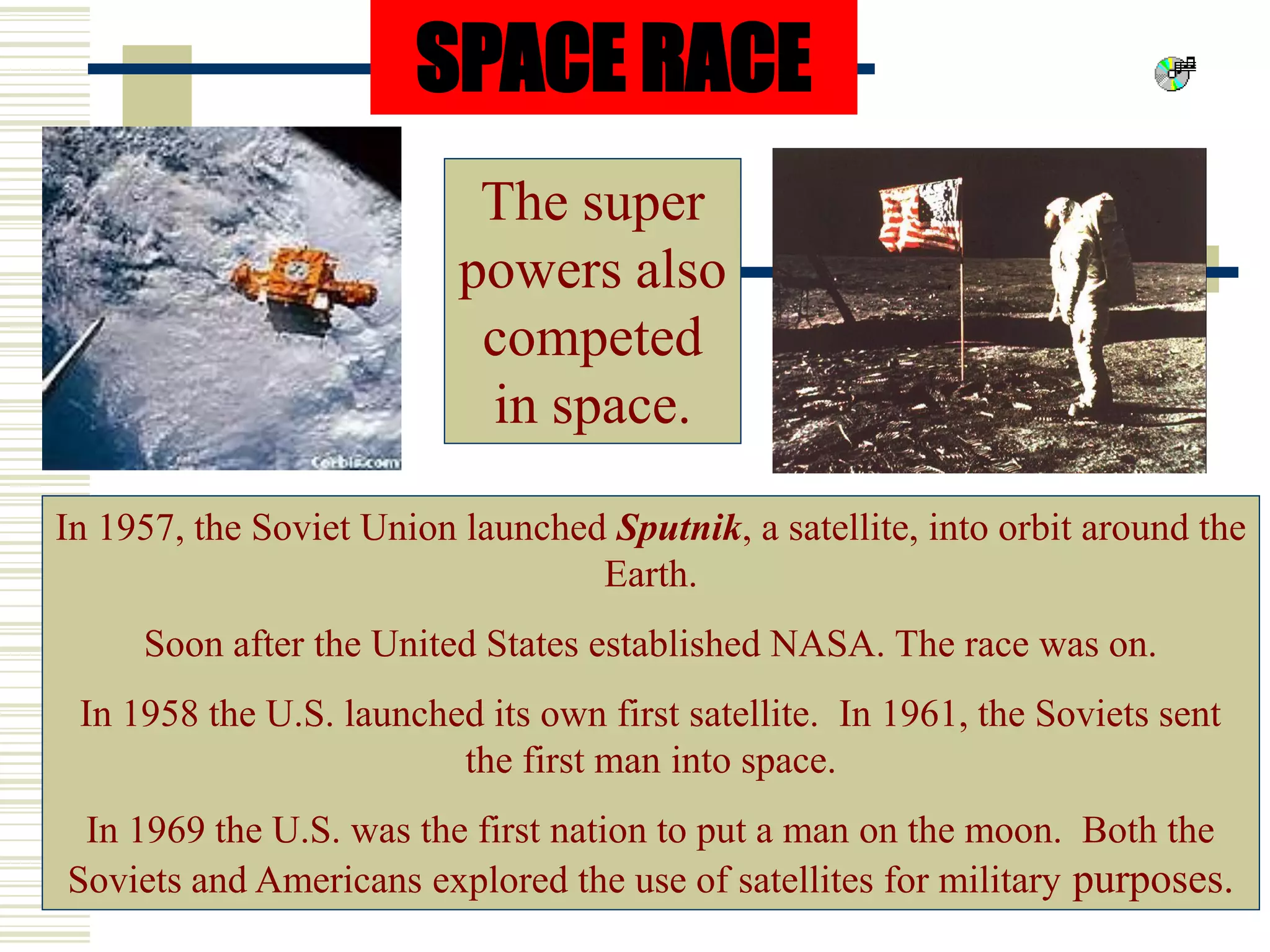 SPACE RACE
The super
powers also
competed
in space.
In 1957, the Soviet Union launched Sputnik, a satellite, into orbit around the
Earth.
Soon after the United States established NASA. The race was on.
In 1958 the U.S. launched its own first satellite. In 1961, the Soviets sent
the first man into space.
In 1969 the U.S. was the first nation to put a man on the moon. Both the
Soviets and Americans explored the use of satellites for military purposes.
 