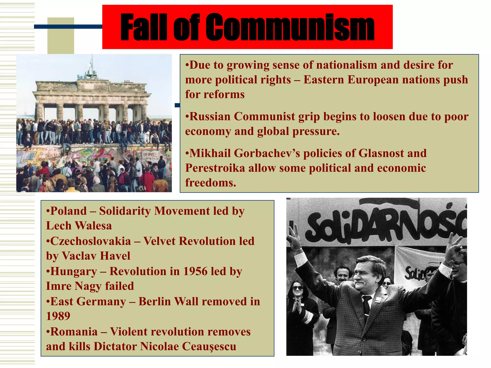 Fall of Communism
•Due to growing sense of nationalism and desire for
more political rights – Eastern European nations push
for reforms
•Russian Communist grip begins to loosen due to poor
economy and global pressure.
•Mikhail Gorbachev’s policies of Glasnost and
Perestroika allow some political and economic
freedoms.
•Poland – Solidarity Movement led by
Lech Walesa
•Czechoslovakia – Velvet Revolution led
by Vaclav Havel
•Hungary – Revolution in 1956 led by
Imre Nagy failed
•East Germany – Berlin Wall removed in
1989
•Romania – Violent revolution removes
and kills Dictator Nicolae Ceauşescu
 