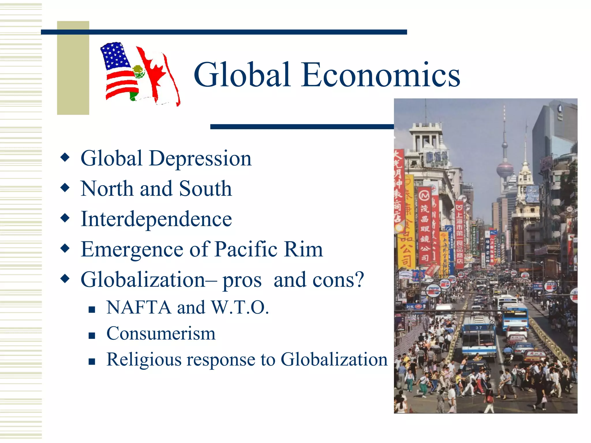 Global Economics
 Global Depression
 North and South
 Interdependence
 Emergence of Pacific Rim
 Globalization– pros and cons?
 NAFTA and W.T.O.
 Consumerism
 Religious response to Globalization
 