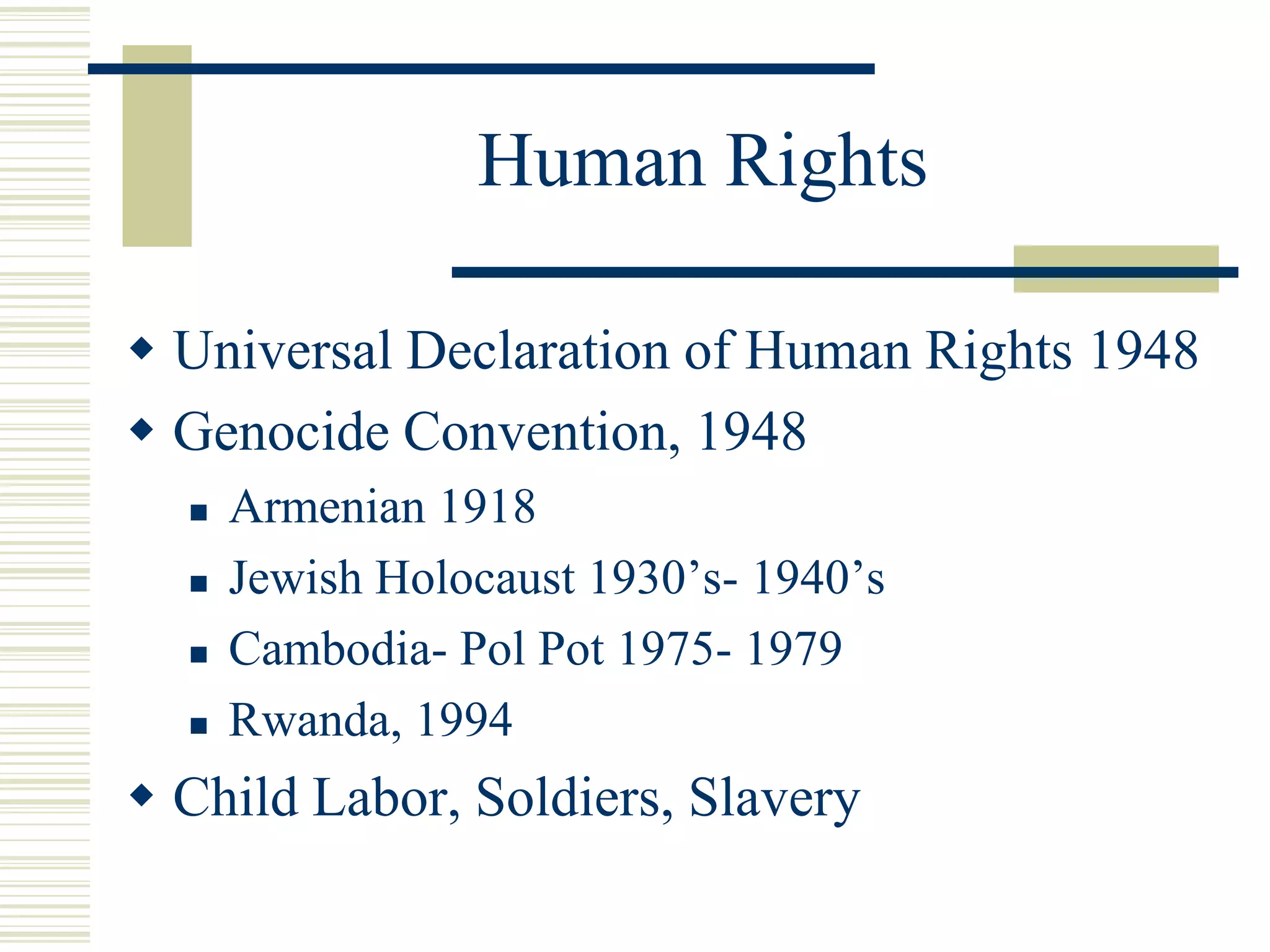 Human Rights
 Universal Declaration of Human Rights 1948
 Genocide Convention, 1948
 Armenian 1918
 Jewish Holocaust 1930’s- 1940’s
 Cambodia- Pol Pot 1975- 1979
 Rwanda, 1994
 Child Labor, Soldiers, Slavery
 