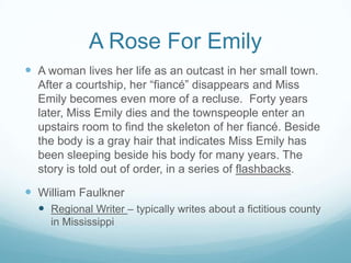 A Rose For Emily
 A woman lives her life as an outcast in her small town.
  After a courtship, her “fiancé” disappears and Miss
  Emily becomes even more of a recluse. Forty years
  later, Miss Emily dies and the townspeople enter an
  upstairs room to find the skeleton of her fiancé. Beside
  the body is a gray hair that indicates Miss Emily has
  been sleeping beside his body for many years. The
  story is told out of order, in a series of flashbacks.

 William Faulkner
   Regional Writer – typically writes about a fictitious county
     in Mississippi
 