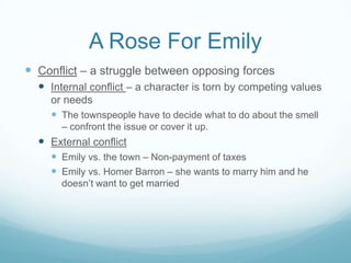 A Rose For Emily
 Conflict – a struggle between opposing forces
   Internal conflict – a character is torn by competing values
    or needs
     The townspeople have to decide what to do about the smell
       – confront the issue or cover it up.
   External conflict
     Emily vs. the town – Non-payment of taxes
     Emily vs. Homer Barron – she wants to marry him and he
       doesn’t want to get married
 