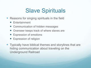 Slave Spirituals
 Reasons for singing spirituals in the field
     Entertainment
     Communication of hidden messages
     Overseer keeps track of where slaves are
     Expression of emotions
     Expression of religion

 Typically have biblical themes and storylines that are
  hiding communication about traveling on the
  Underground Railroad
 