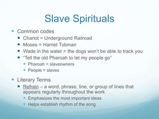Slave Spirituals
 Common codes
     Chariot = Underground Railroad
     Moses = Harriet Tubman
     Wade in the water = the dogs won’t be able to track you
     “Tell the old Pharoah to let my people go”
       Pharoah = slaveowners
       People = slaves

 Literary Terms
   Refrain – a word, phrase, line, or group of lines that
      appears regularly throughout the work
       Emphasizes the most important ideas
       Helps establish rhythm of the song
 
