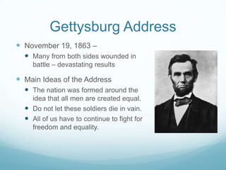 Gettysburg Address
 November 19, 1863 –
   Many from both sides wounded in
    battle – devastating results

 Main Ideas of the Address
   The nation was formed around the
    idea that all men are created equal.
   Do not let these soldiers die in vain.
   All of us have to continue to fight for
    freedom and equality.
 