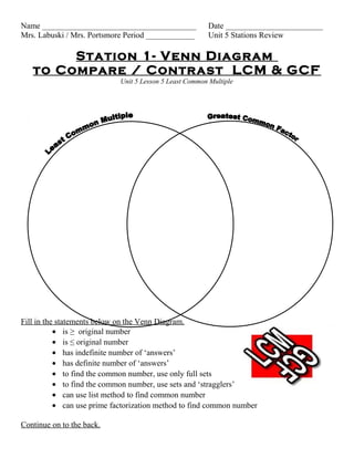 Name ______________________________________              Date ________________________
Mrs. Labuski / Mrs. Portsmore Period ____________        Unit 5 Stations Review

        Station 1- Venn Diagram
   to Compare / Contrast LCM & GCF
                             Unit 5 Lesson 5 Least Common Multiple




Fill in the statements below on the Venn Diagram.
           • is ≥ original number
           • is ≤ original number
           • has indefinite number of ‘answers’
           • has definite number of ‘answers’
           • to find the common number, use only full sets
           • to find the common number, use sets and ‘stragglers’
           • can use list method to find common number
           • can use prime factorization method to find common number

Continue on to the back.
 
