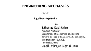 ENGINEERING MECHANICS
Unit – V
Rigid Body Dynamics
by
S.Thanga Kasi Rajan
Assistant Professor
Department of Mechanical Engineering
Kamaraj College of Engineering & Technology,
Virudhunagar – 626001.
Tamil Nadu, India
Email : stkrajan@gmail.com
 