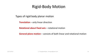 Types of rigid body planar motion
Translation – only linear direction
Rotational about fixed axis – rotational motion
General plane motion – consists of both linear and rotational motion
Rigid-Body Motion
14/12/2014 S. ThangaKasiRajan, stkrajan@gmail.com 10
 