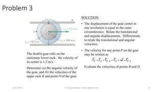 Problem 3
The double gear rolls on the
stationary lower rack: the velocity of
its center is 1.2 m/s.
Determine (a) the angular velocity of
the gear, and (b) the velocities of the
upper rack R and point D of the gear.
SOLUTION:
• The displacement of the gear center in
one revolution is equal to the outer
circumference. Relate the translational
and angular displacements. Differentiate
to relate the translational and angular
velocities.
• The velocity for any point P on the gear
may be written as
Evaluate the velocities of points B and D.
APAAPAP rkvvvv

 
14/12/2014 S. ThangaKasiRajan, stkrajan@gmail.com 25
 