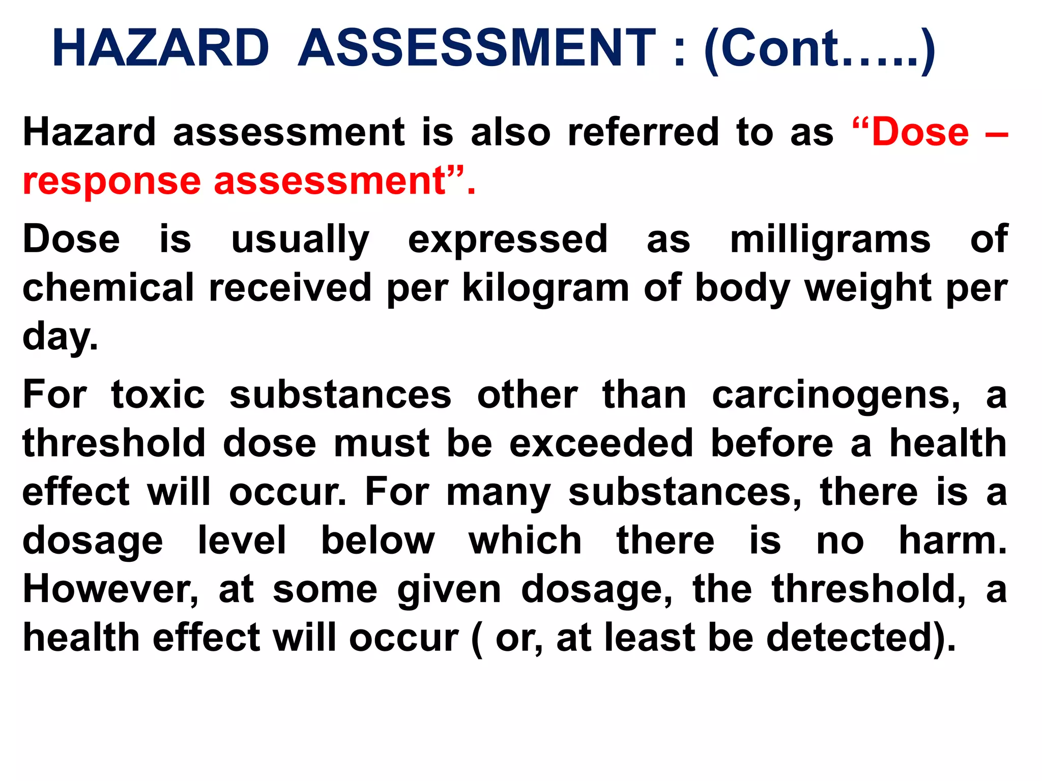  HAZARD IDENTIFICATION: It is an analysis to determine which of the discharges from a process or an accidental release will be a potential danger to public health. E.g.  Chemicals such as CO, HCl and unburned organics would be established as potential sources of risk for an incinerator.The means of identifying hazard is complex.Various methods are used to collect and evaluate toxic properties ( properties that indicate the potential to cause biological injury, disease or death under certain exposure conditions). 