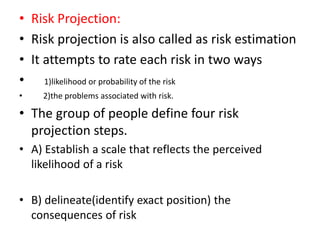 • Risk Projection:
• Risk projection is also called as risk estimation
• It attempts to rate each risk in two ways
• 1)likelihood or probability of the risk
• 2)the problems associated with risk.
• The group of people define four risk
projection steps.
• A) Establish a scale that reflects the perceived
likelihood of a risk
• B) delineate(identify exact position) the
consequences of risk
 