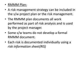 • RMMM Plan:
• A risk management strategy can be included in
the s/w project plan or the risk management.
• The RMMM plan documents all work
performed as part of risk analysis and is used
by the project manager.
• Some s/w teams do not develop a formal
RMMM document.
• Each risk is documented individually using a
risk information sheet(RIS)
 
