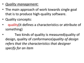 • Quality management:
• The main approach of work towards single goal
that is to produce high-quality software.
• Quality concepts:
• quality(it defines a characteristics or attribute of
something)
• Two kinds of quality is measured(quality of
design, quality of conformance)quality of design
refers that the characteristics that designer
specify for an item
 