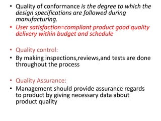 • Quality of conformance is the degree to which the
design specifications are followed during
manufacturing.
• User satisfaction=compliant product good quality
delivery within budget and schedule
• Quality control:
• By making inspections,reviews,and tests are done
throughout the process
• Quality Assurance:
• Management should provide assurance regards
to product by giving necessary data about
product quality
 