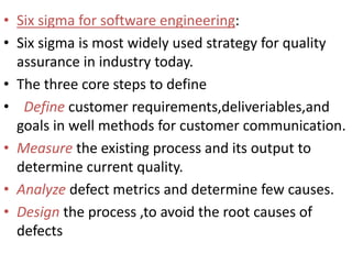 • Six sigma for software engineering:
• Six sigma is most widely used strategy for quality
assurance in industry today.
• The three core steps to define
• Define customer requirements,deliveriables,and
goals in well methods for customer communication.
• Measure the existing process and its output to
determine current quality.
• Analyze defect metrics and determine few causes.
• Design the process ,to avoid the root causes of
defects
 