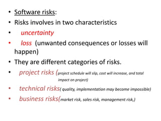 • Software risks:
• Risks involves in two characteristics
• uncertainty
• loss (unwanted consequences or losses will
happen)
• They are different categories of risks.
• project risks (project schedule will slip, cost will increase, and total
impact on project)
• technical risks( quality, implementation may become impossible)
• business risks(market risk, sales risk, management risk,)
 
